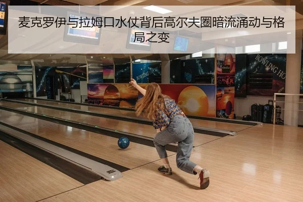 麦克罗伊与拉姆口水仗背后高尔夫圈暗流涌动与格局之变